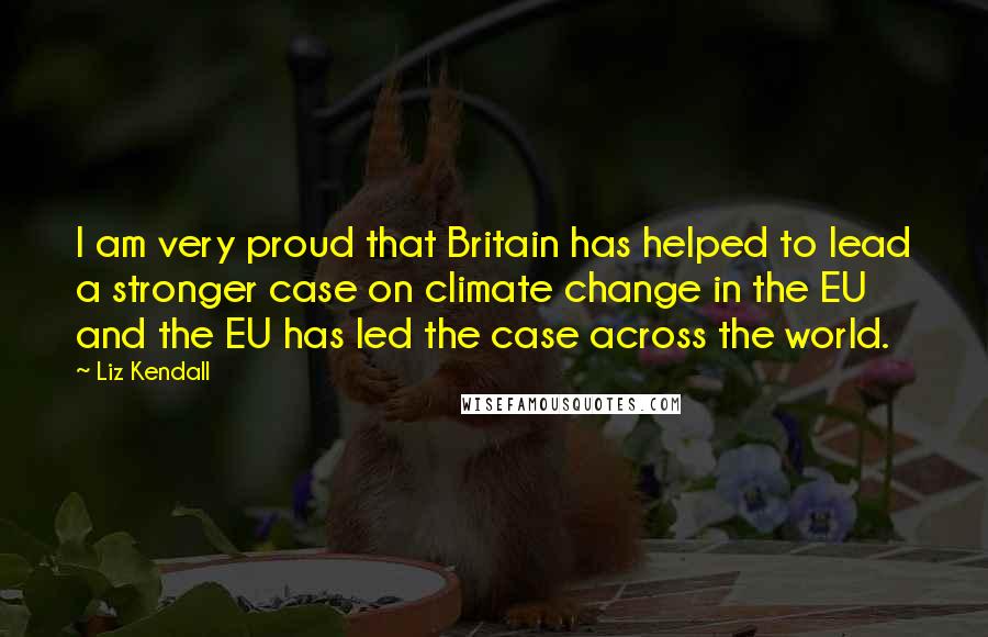 Liz Kendall Quotes: I am very proud that Britain has helped to lead a stronger case on climate change in the EU and the EU has led the case across the world.