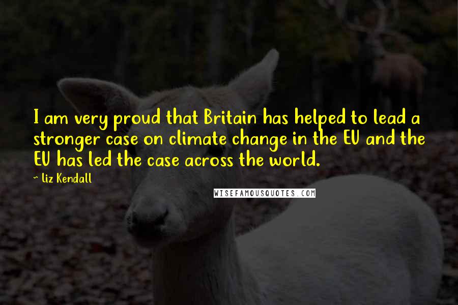 Liz Kendall Quotes: I am very proud that Britain has helped to lead a stronger case on climate change in the EU and the EU has led the case across the world.