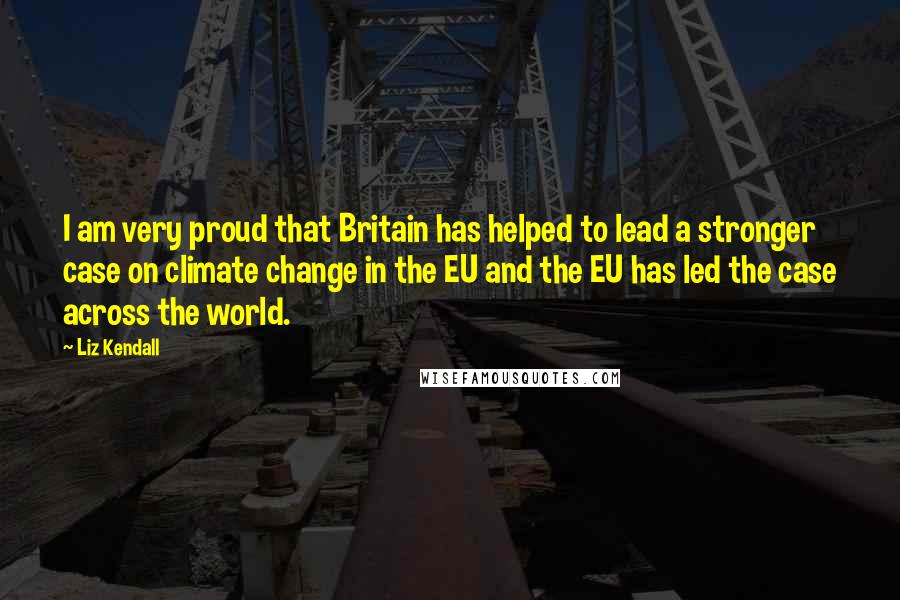 Liz Kendall Quotes: I am very proud that Britain has helped to lead a stronger case on climate change in the EU and the EU has led the case across the world.