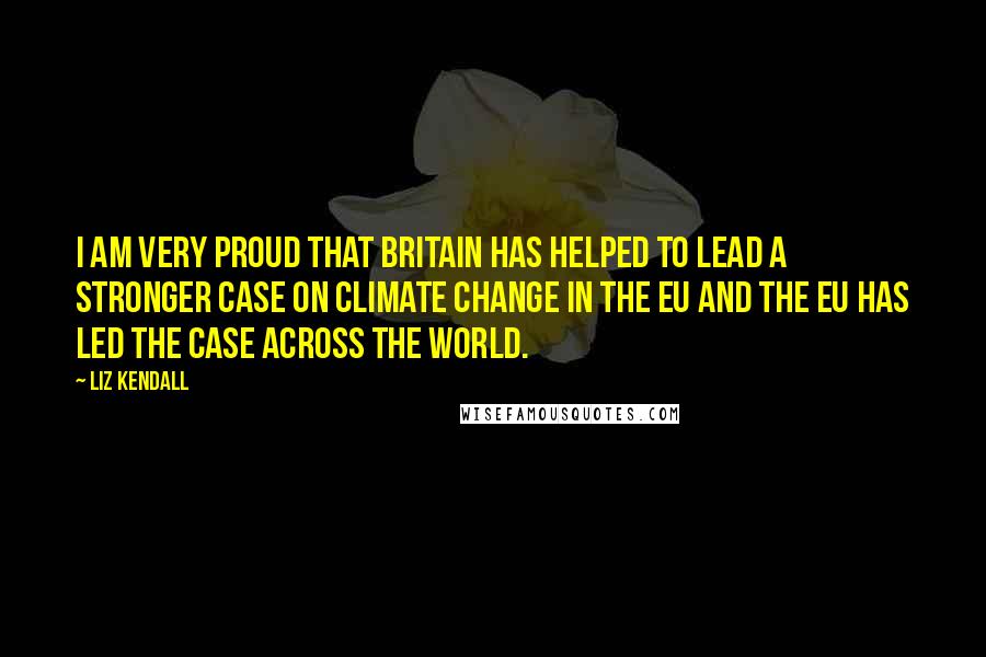 Liz Kendall Quotes: I am very proud that Britain has helped to lead a stronger case on climate change in the EU and the EU has led the case across the world.
