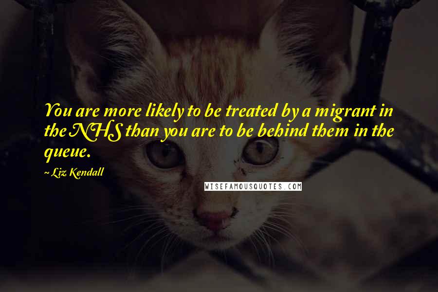 Liz Kendall Quotes: You are more likely to be treated by a migrant in the NHS than you are to be behind them in the queue.