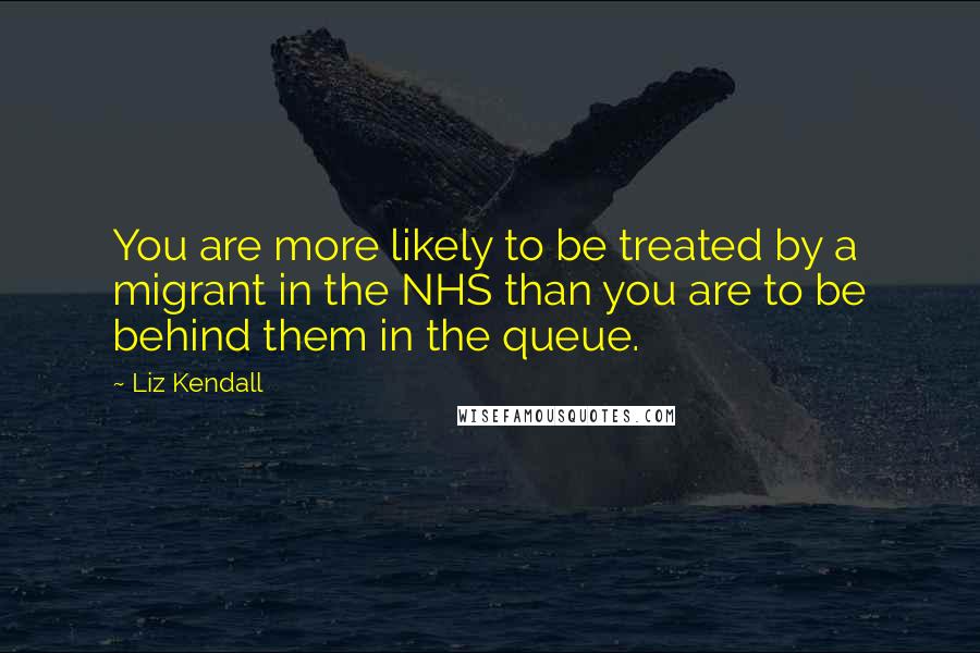 Liz Kendall Quotes: You are more likely to be treated by a migrant in the NHS than you are to be behind them in the queue.