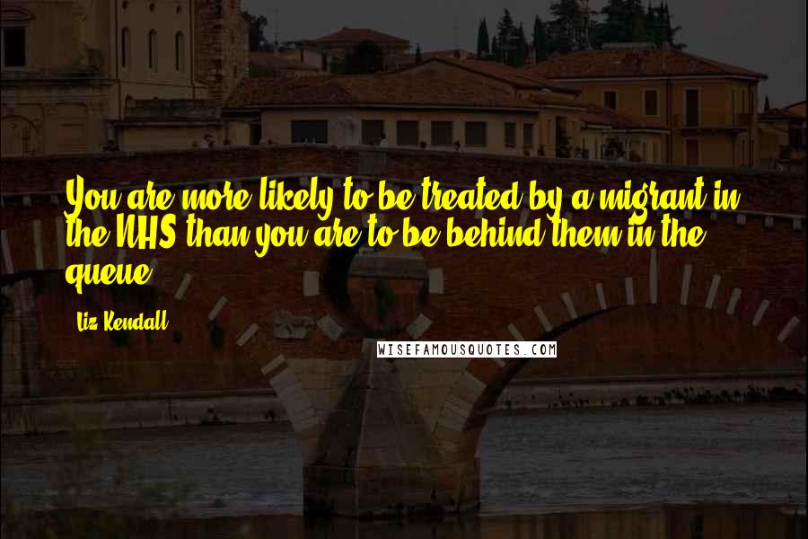 Liz Kendall Quotes: You are more likely to be treated by a migrant in the NHS than you are to be behind them in the queue.