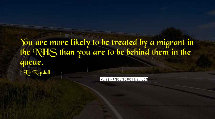 Liz Kendall Quotes: You are more likely to be treated by a migrant in the NHS than you are to be behind them in the queue.