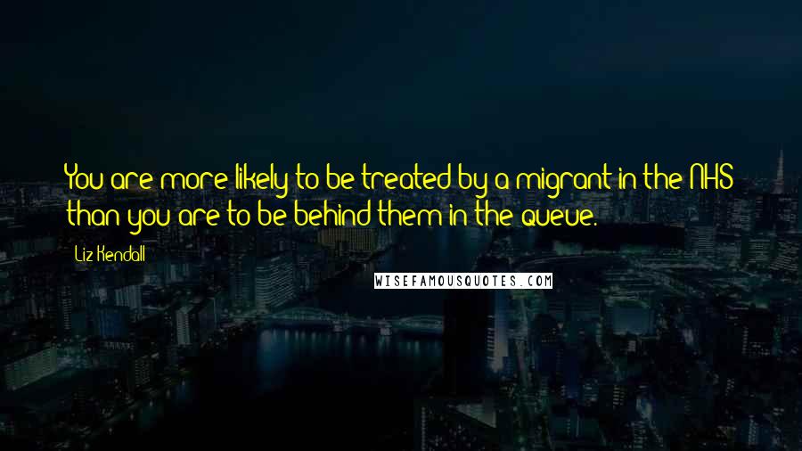 Liz Kendall Quotes: You are more likely to be treated by a migrant in the NHS than you are to be behind them in the queue.