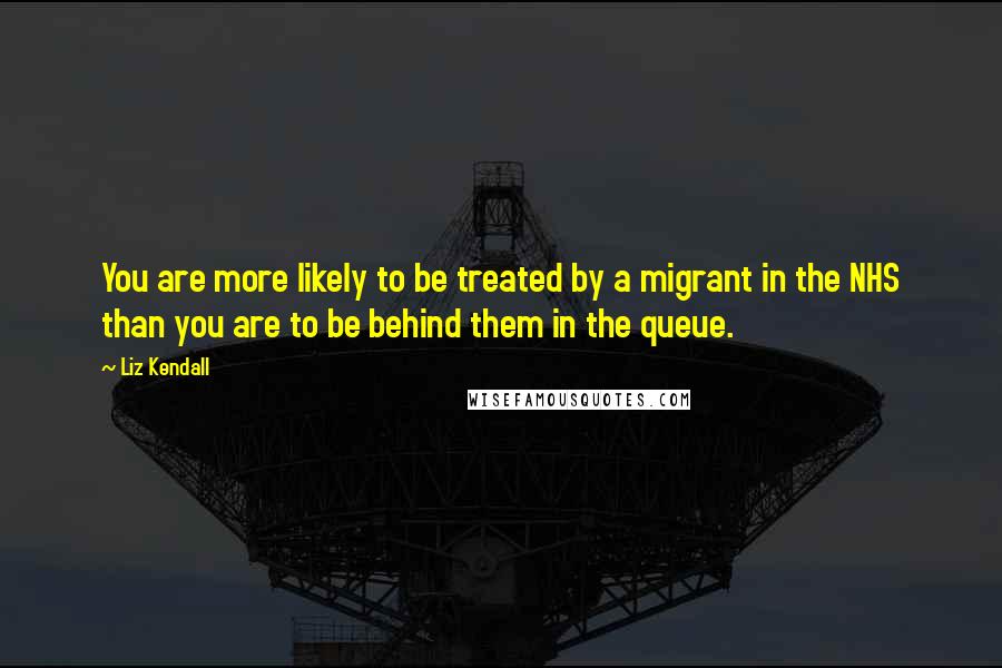 Liz Kendall Quotes: You are more likely to be treated by a migrant in the NHS than you are to be behind them in the queue.