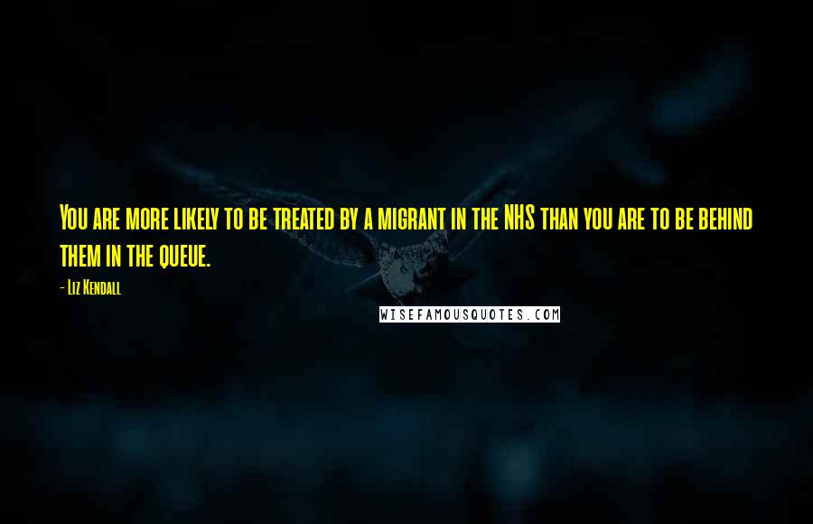 Liz Kendall Quotes: You are more likely to be treated by a migrant in the NHS than you are to be behind them in the queue.