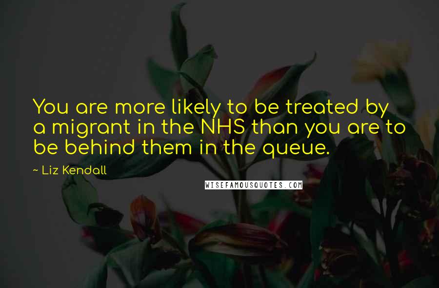 Liz Kendall Quotes: You are more likely to be treated by a migrant in the NHS than you are to be behind them in the queue.