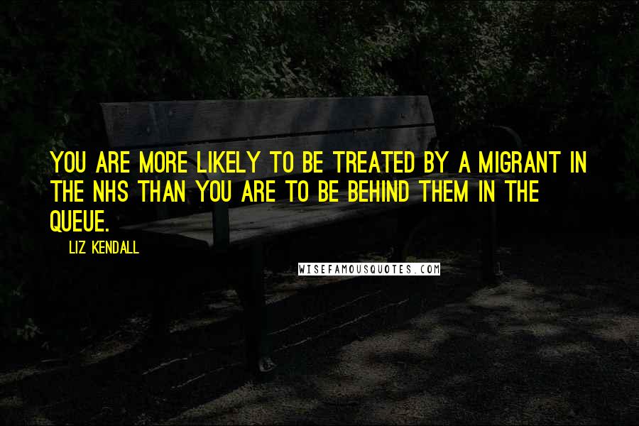 Liz Kendall Quotes: You are more likely to be treated by a migrant in the NHS than you are to be behind them in the queue.