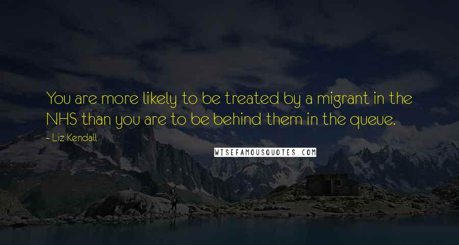 Liz Kendall Quotes: You are more likely to be treated by a migrant in the NHS than you are to be behind them in the queue.