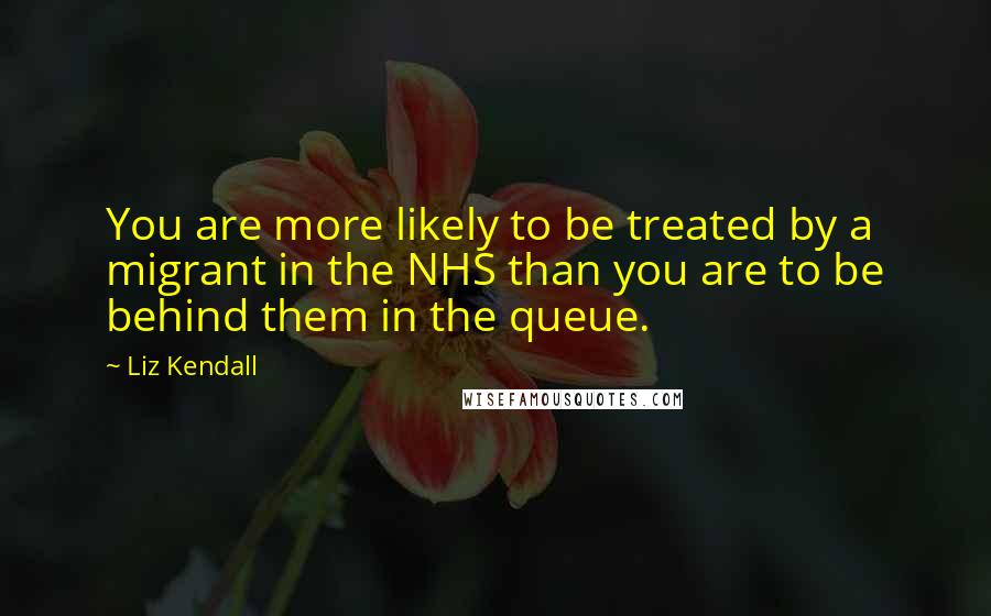 Liz Kendall Quotes: You are more likely to be treated by a migrant in the NHS than you are to be behind them in the queue.