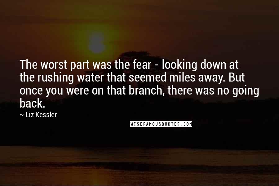 Liz Kessler Quotes: The worst part was the fear - looking down at the rushing water that seemed miles away. But once you were on that branch, there was no going back.