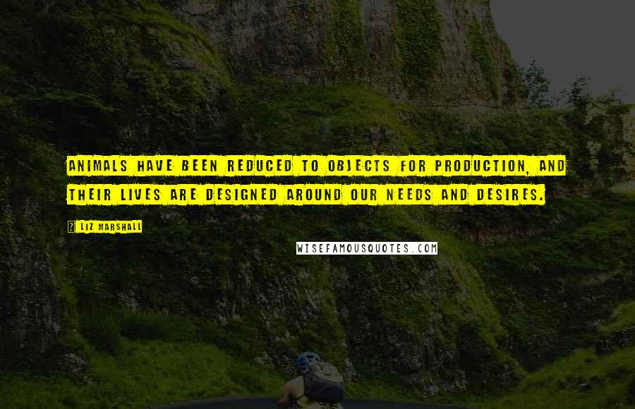 Liz Marshall Quotes: Animals have been reduced to objects for production, and their lives are designed around our needs and desires.