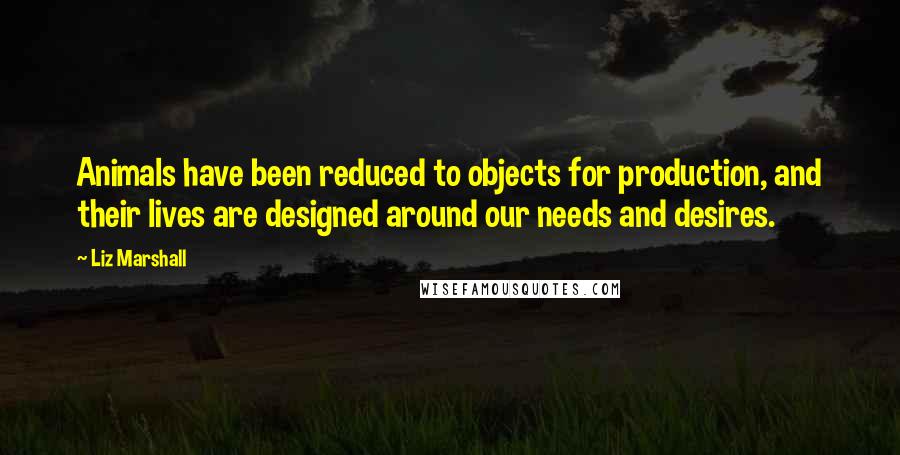 Liz Marshall Quotes: Animals have been reduced to objects for production, and their lives are designed around our needs and desires.