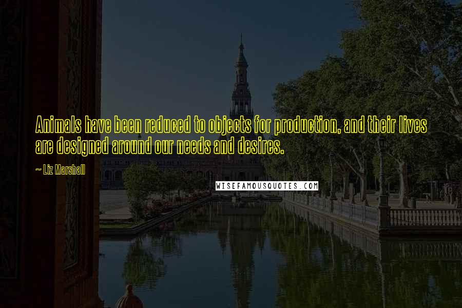 Liz Marshall Quotes: Animals have been reduced to objects for production, and their lives are designed around our needs and desires.