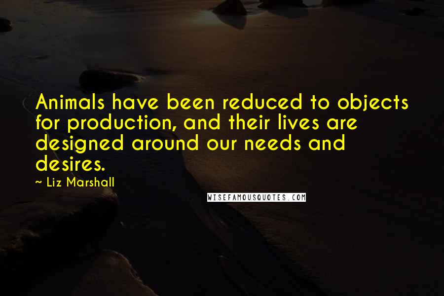 Liz Marshall Quotes: Animals have been reduced to objects for production, and their lives are designed around our needs and desires.