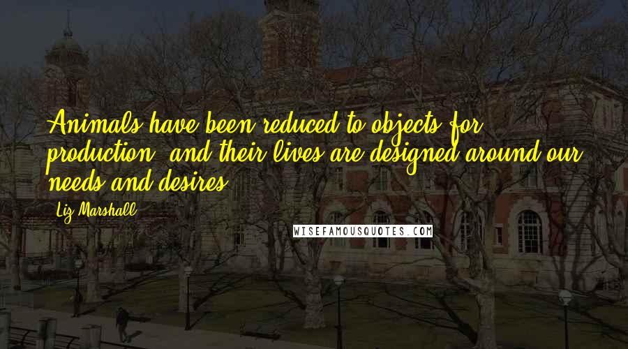 Liz Marshall Quotes: Animals have been reduced to objects for production, and their lives are designed around our needs and desires.