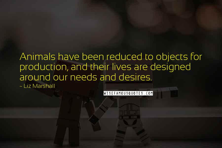 Liz Marshall Quotes: Animals have been reduced to objects for production, and their lives are designed around our needs and desires.