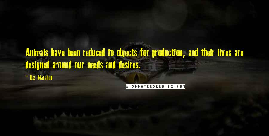 Liz Marshall Quotes: Animals have been reduced to objects for production, and their lives are designed around our needs and desires.