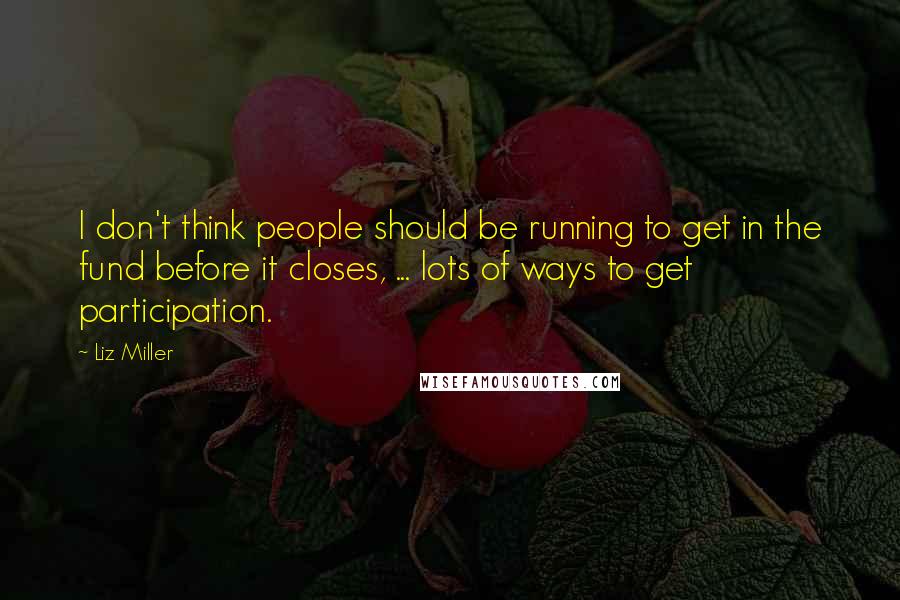 Liz Miller Quotes: I don't think people should be running to get in the fund before it closes, ... lots of ways to get participation.