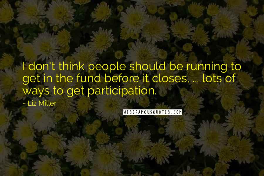 Liz Miller Quotes: I don't think people should be running to get in the fund before it closes, ... lots of ways to get participation.