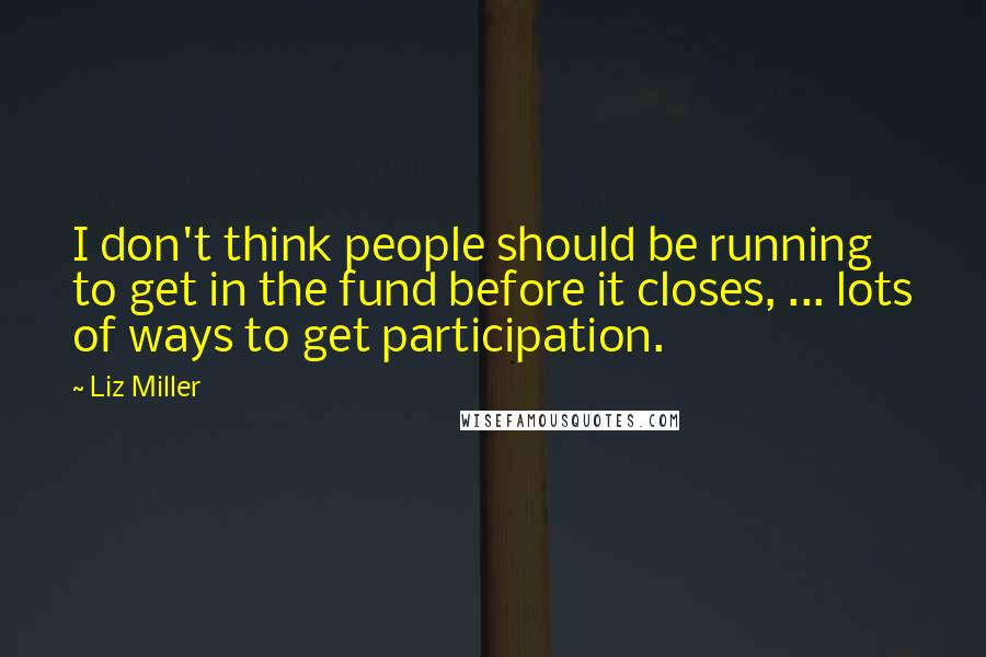 Liz Miller Quotes: I don't think people should be running to get in the fund before it closes, ... lots of ways to get participation.