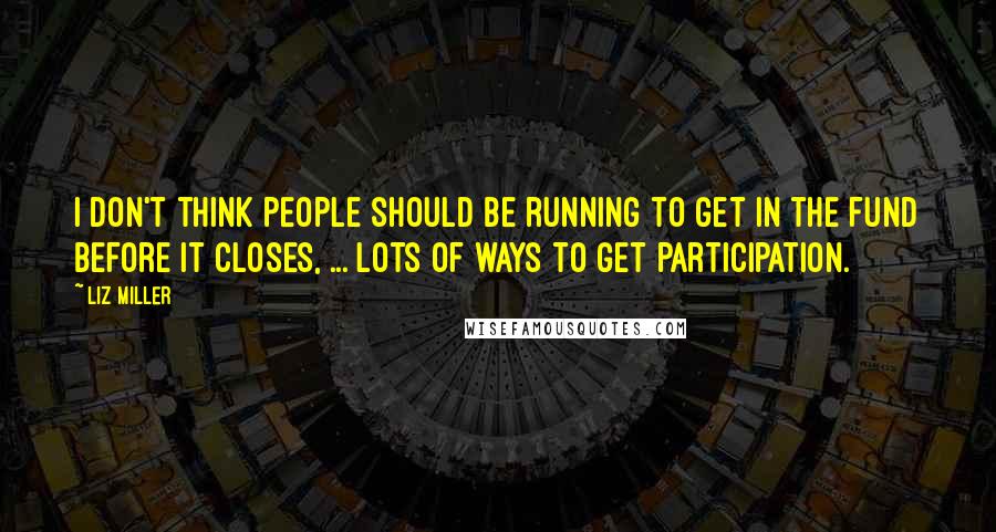 Liz Miller Quotes: I don't think people should be running to get in the fund before it closes, ... lots of ways to get participation.