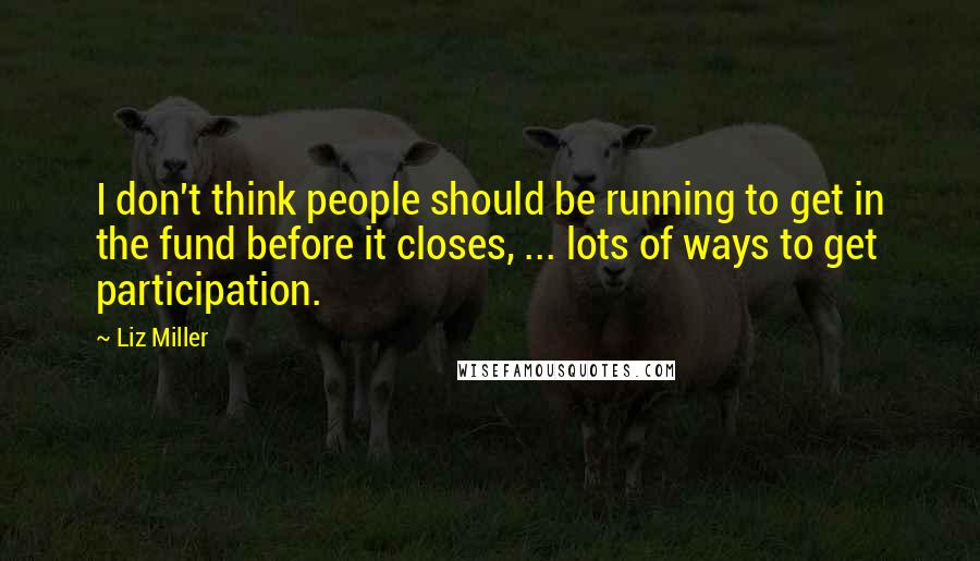 Liz Miller Quotes: I don't think people should be running to get in the fund before it closes, ... lots of ways to get participation.