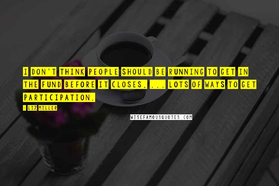 Liz Miller Quotes: I don't think people should be running to get in the fund before it closes, ... lots of ways to get participation.
