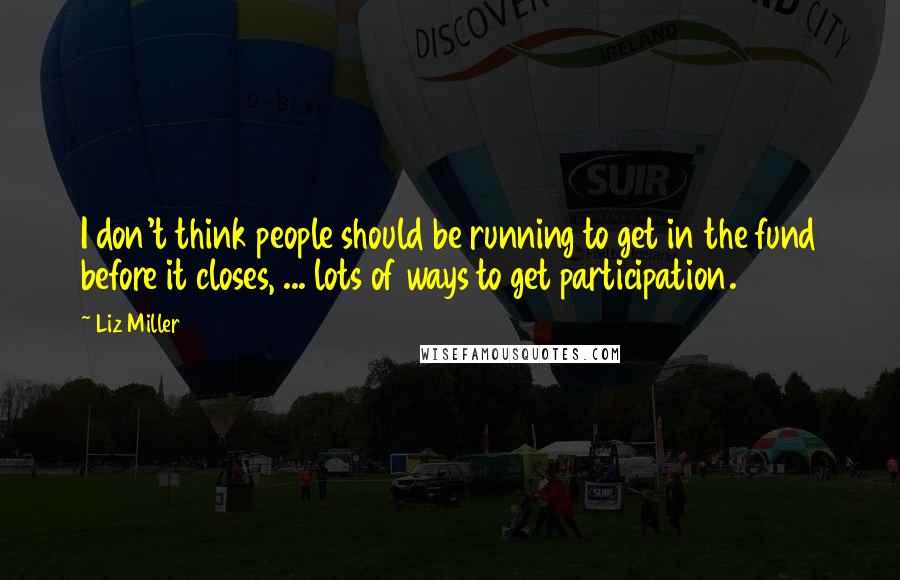 Liz Miller Quotes: I don't think people should be running to get in the fund before it closes, ... lots of ways to get participation.