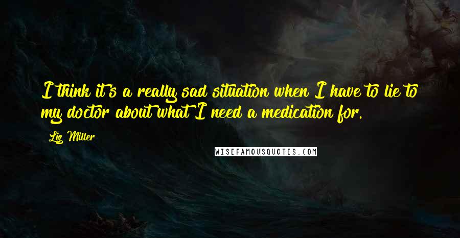 Liz Miller Quotes: I think it's a really sad situation when I have to lie to my doctor about what I need a medication for.