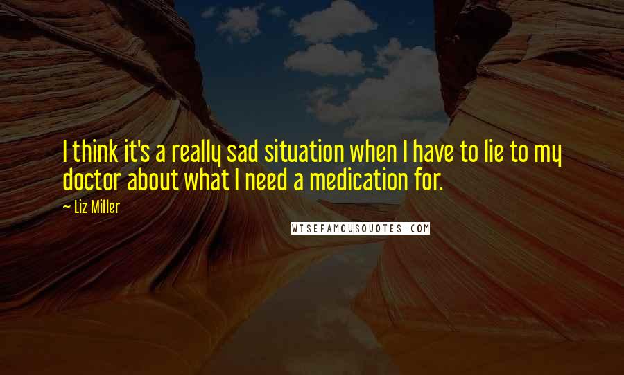 Liz Miller Quotes: I think it's a really sad situation when I have to lie to my doctor about what I need a medication for.