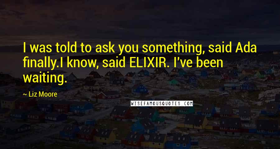 Liz Moore Quotes: I was told to ask you something, said Ada finally.I know, said ELIXIR. I've been waiting.