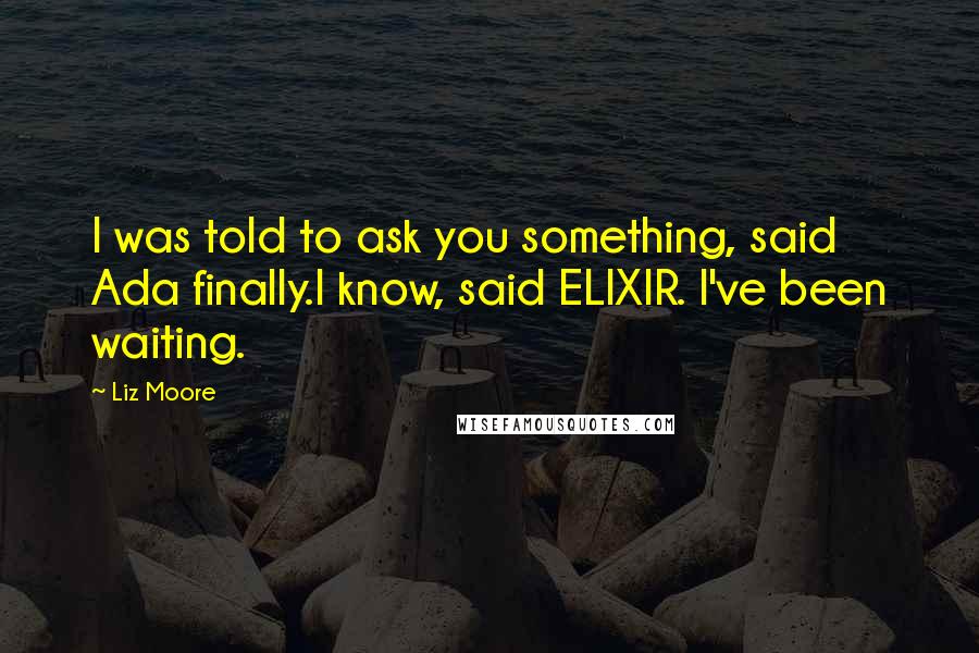Liz Moore Quotes: I was told to ask you something, said Ada finally.I know, said ELIXIR. I've been waiting.