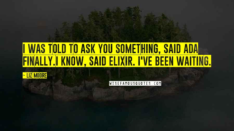 Liz Moore Quotes: I was told to ask you something, said Ada finally.I know, said ELIXIR. I've been waiting.