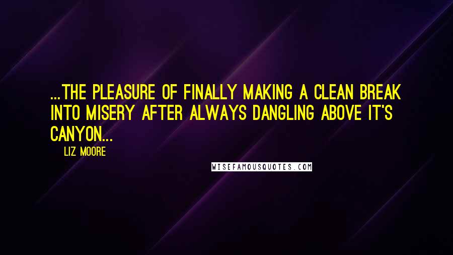 Liz Moore Quotes: ...the pleasure of finally making a clean break into misery after always dangling above it's canyon...