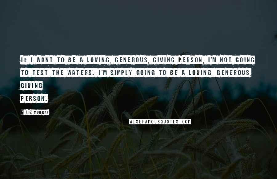 Liz Murray Quotes: If I want to be a loving, generous, giving person, I'm not going to test the waters. I'm simply going to be a loving, generous, giving person.