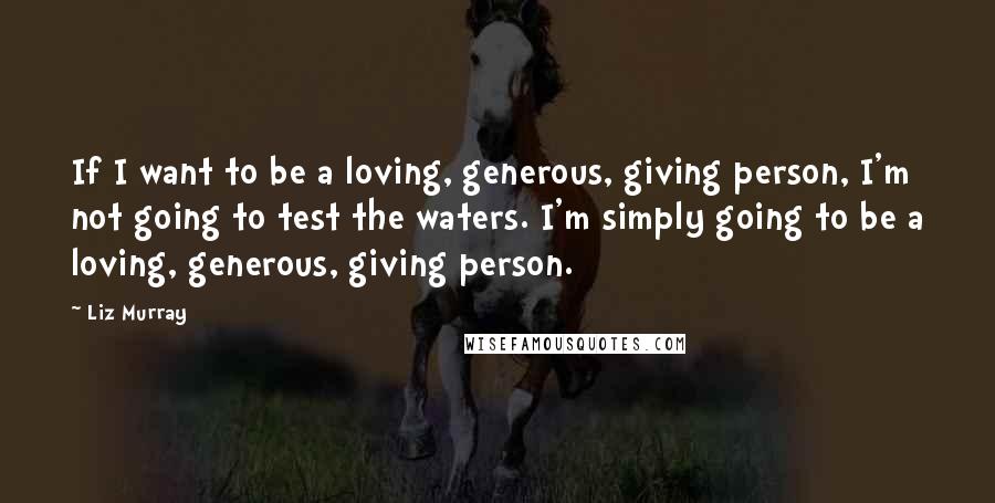 Liz Murray Quotes: If I want to be a loving, generous, giving person, I'm not going to test the waters. I'm simply going to be a loving, generous, giving person.