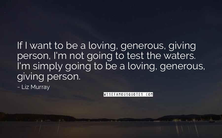 Liz Murray Quotes: If I want to be a loving, generous, giving person, I'm not going to test the waters. I'm simply going to be a loving, generous, giving person.