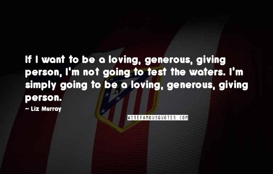 Liz Murray Quotes: If I want to be a loving, generous, giving person, I'm not going to test the waters. I'm simply going to be a loving, generous, giving person.