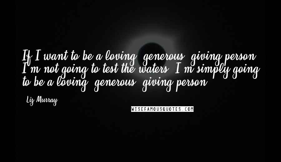 Liz Murray Quotes: If I want to be a loving, generous, giving person, I'm not going to test the waters. I'm simply going to be a loving, generous, giving person.