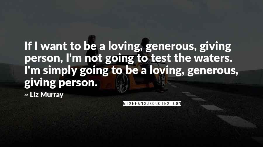 Liz Murray Quotes: If I want to be a loving, generous, giving person, I'm not going to test the waters. I'm simply going to be a loving, generous, giving person.