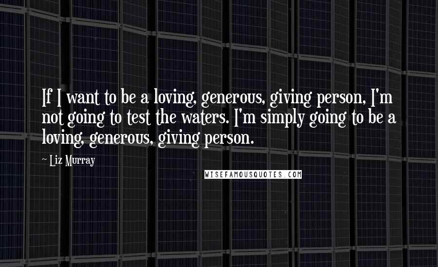 Liz Murray Quotes: If I want to be a loving, generous, giving person, I'm not going to test the waters. I'm simply going to be a loving, generous, giving person.