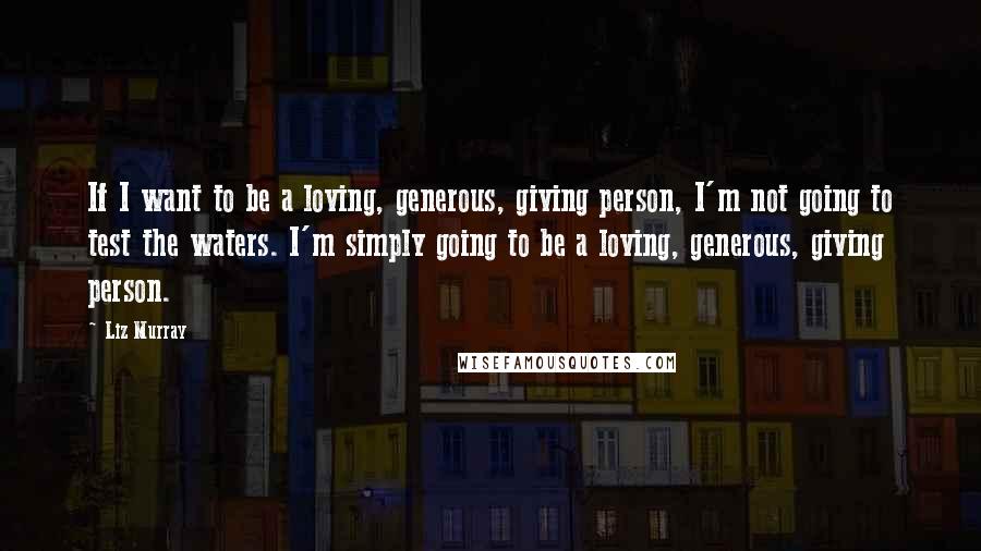 Liz Murray Quotes: If I want to be a loving, generous, giving person, I'm not going to test the waters. I'm simply going to be a loving, generous, giving person.