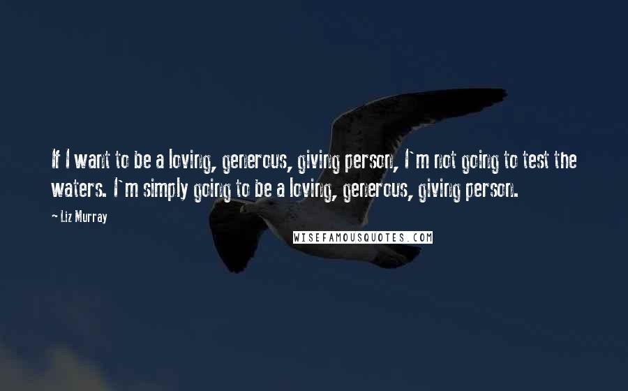 Liz Murray Quotes: If I want to be a loving, generous, giving person, I'm not going to test the waters. I'm simply going to be a loving, generous, giving person.