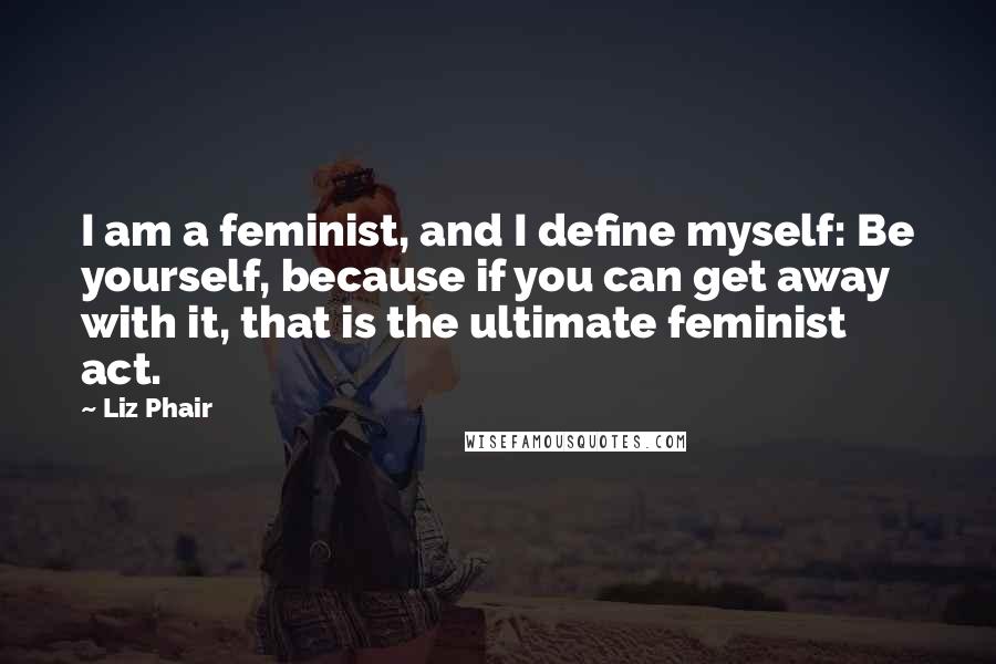 Liz Phair Quotes: I am a feminist, and I define myself: Be yourself, because if you can get away with it, that is the ultimate feminist act.