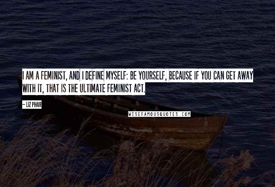Liz Phair Quotes: I am a feminist, and I define myself: Be yourself, because if you can get away with it, that is the ultimate feminist act.