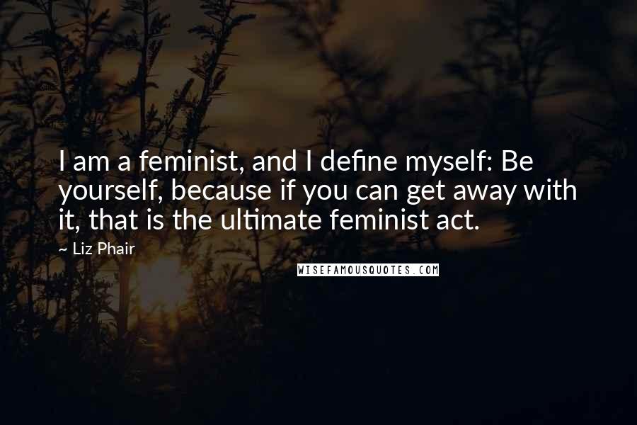 Liz Phair Quotes: I am a feminist, and I define myself: Be yourself, because if you can get away with it, that is the ultimate feminist act.