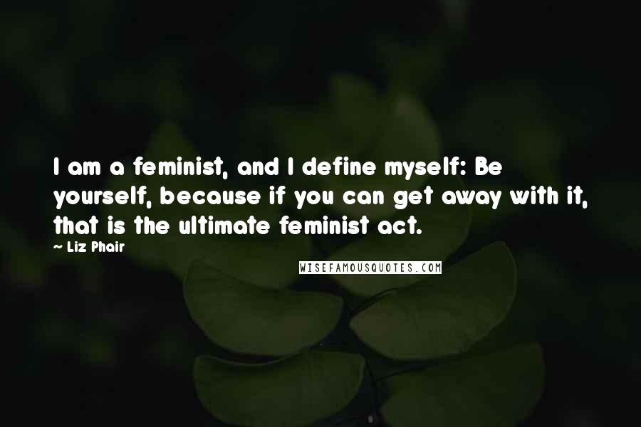 Liz Phair Quotes: I am a feminist, and I define myself: Be yourself, because if you can get away with it, that is the ultimate feminist act.