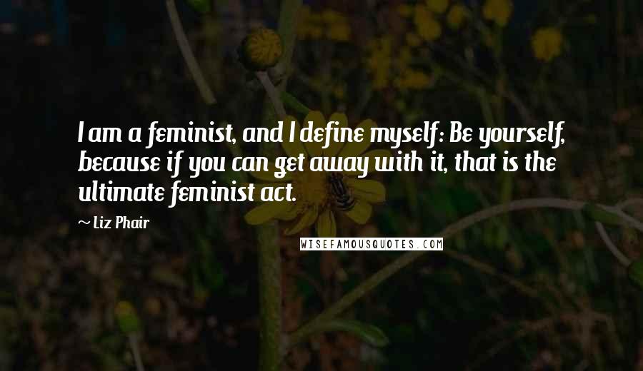 Liz Phair Quotes: I am a feminist, and I define myself: Be yourself, because if you can get away with it, that is the ultimate feminist act.